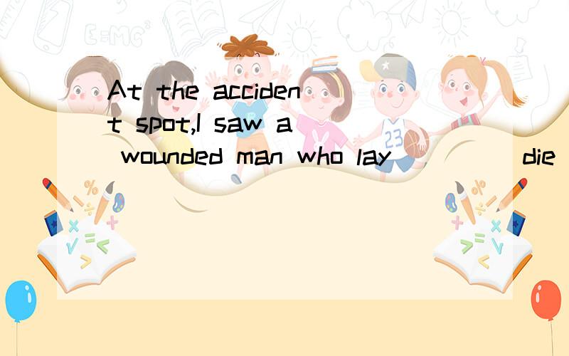 At the accident spot,I saw a wounded man who lay____(die)there.根据括号里面的词填空,说明原因!lay在这里是及物还是不及物动词，照你那样填怎么翻译这句话？实际上这是一道选择题，答案是dying,我想知