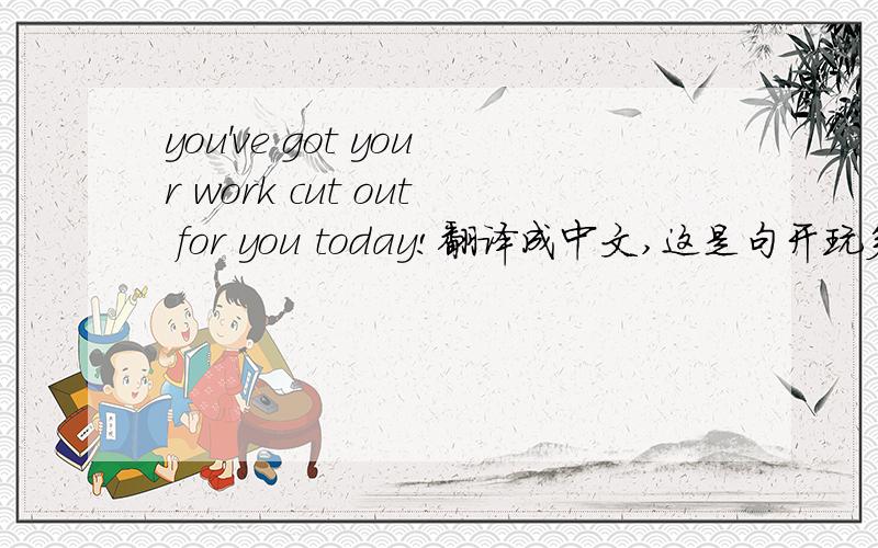 you've got your work cut out for you today!翻译成中文,这是句开玩笑的话。