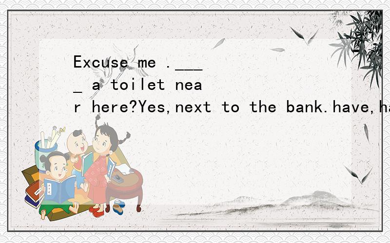 Excuse me .____ a toilet near here?Yes,next to the bank.have,has,there is,there are.其中一个的适当形式填空.