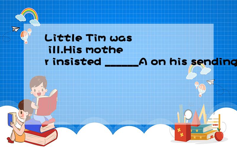 Little Tim was ill.His mother insisted ______A on his sending to bed B on him to be sent to bedC on his being sent to bed D his being send to bed