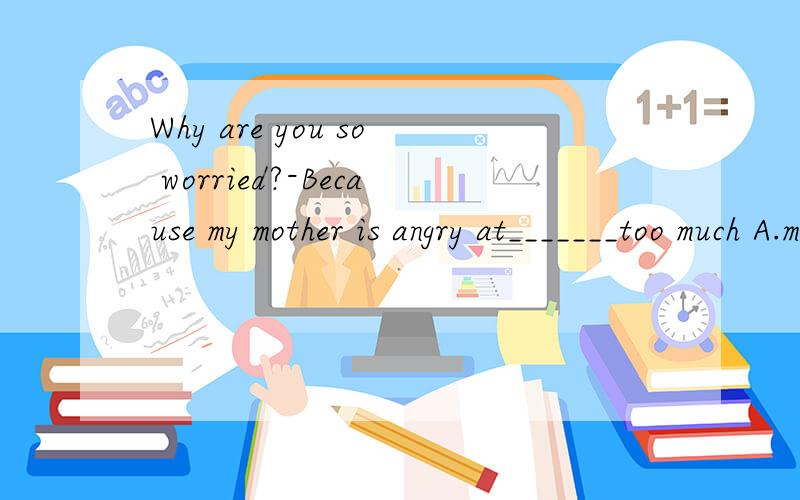 Why are you so worried?-Because my mother is angry at_______too much A.my watching Tv.B me watch Tv C about watchingTv为什么选