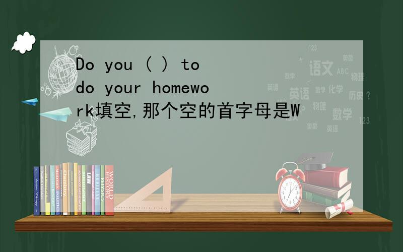 Do you ( ) to do your homework填空,那个空的首字母是W