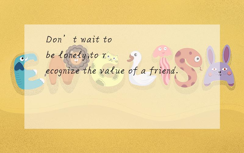 Don’t wait to be lonely,to recognize the value of a friend.