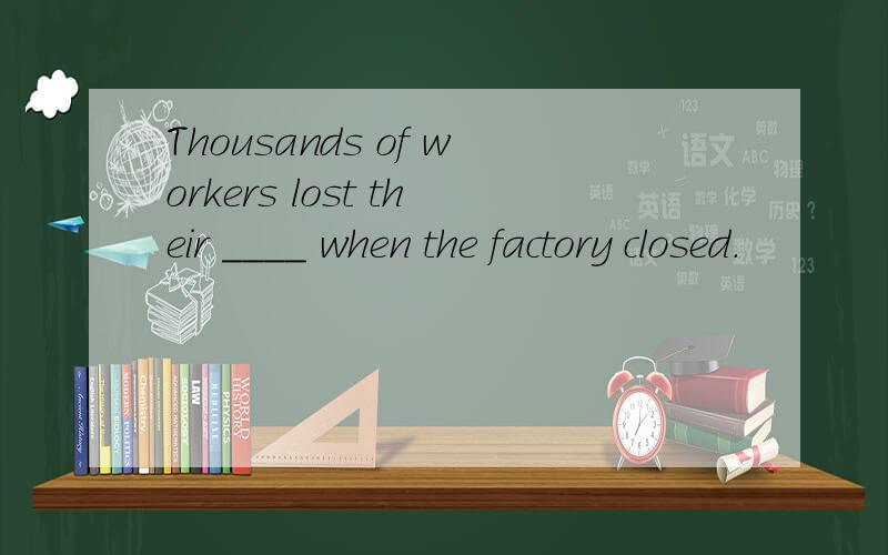 Thousands of workers lost their ____ when the factory closed.