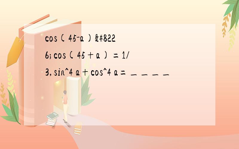 cos(45-a)•cos(45+a)=1/3,sin^4 a+cos^4 a=____