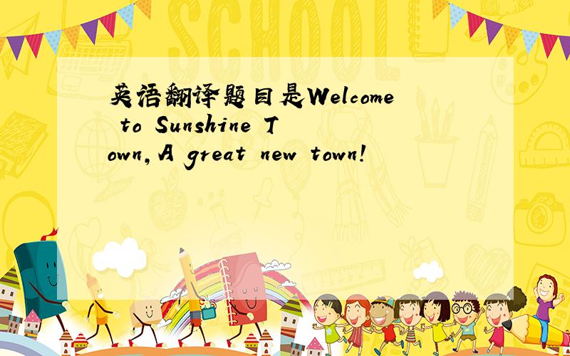 英语翻译题目是Welcome to Sunshine Town,A great new town!