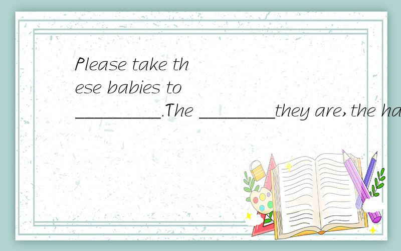 Please take these babies to _________.The ________they are,the happier wePlease take these babies to _________.The ________they are,the happier we’ll be.(安全)