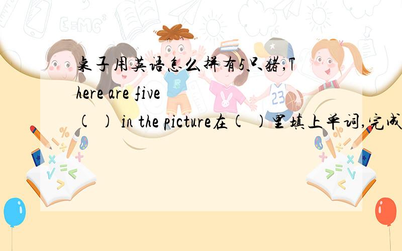 桌子用英语怎么拼有5只猪,There are five ( ) in the picture在( )里填上单词,完成句子.