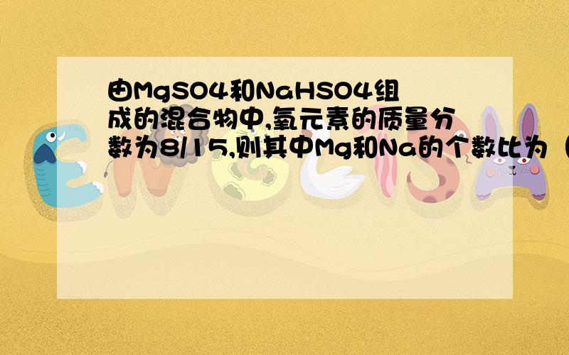 由MgSO4和NaHSO4组成的混合物中,氧元素的质量分数为8/15,则其中Mg和Na的个数比为（ ）