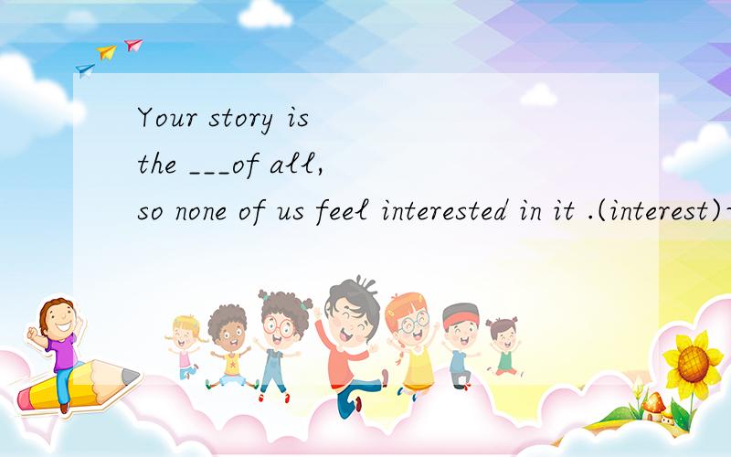 Your story is the ___of all,so none of us feel interested in it .(interest)词形变化