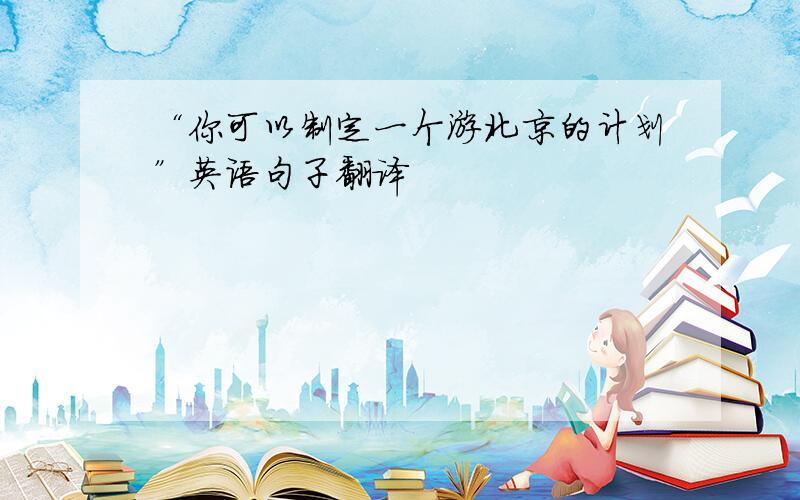 “你可以制定一个游北京的计划”英语句子翻译