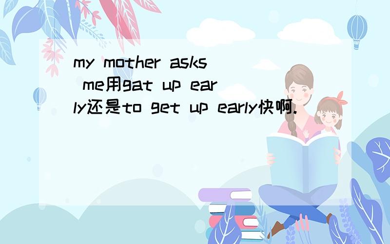 my mother asks me用gat up early还是to get up early快啊.
