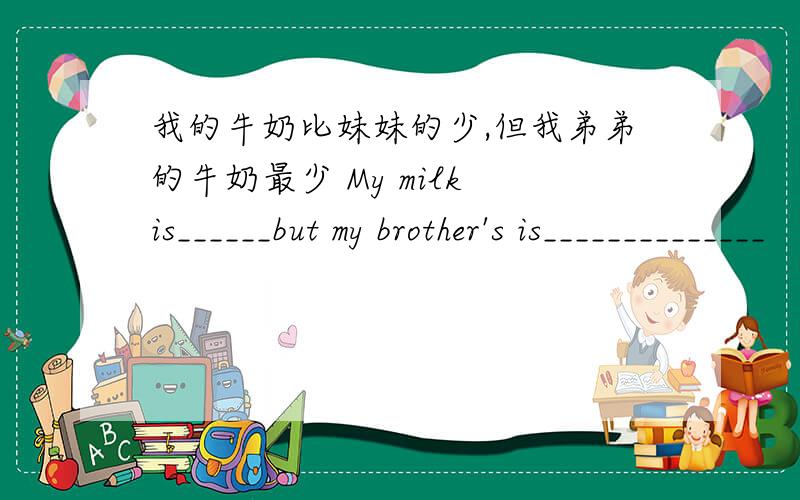 我的牛奶比妹妹的少,但我弟弟的牛奶最少 My milk is______but my brother's is______________