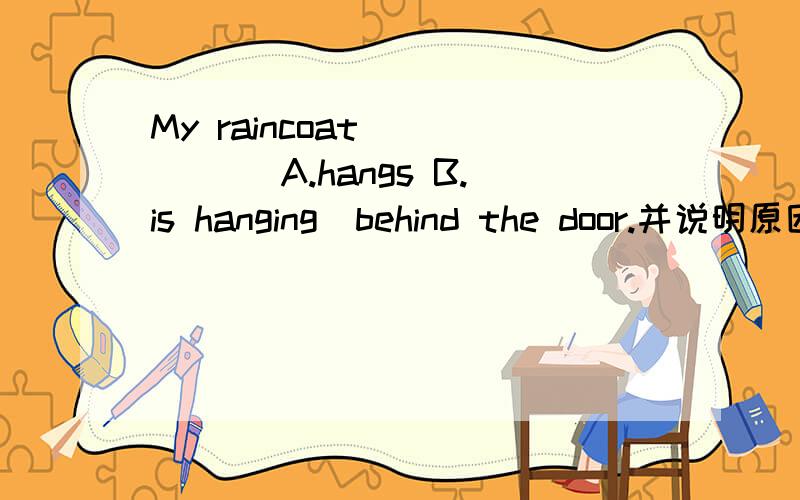 My raincoat ____ [A.hangs B.is hanging]behind the door.并说明原因.原句是:Behind the door _____ my raincoat,so the one on the floor can't be mine.