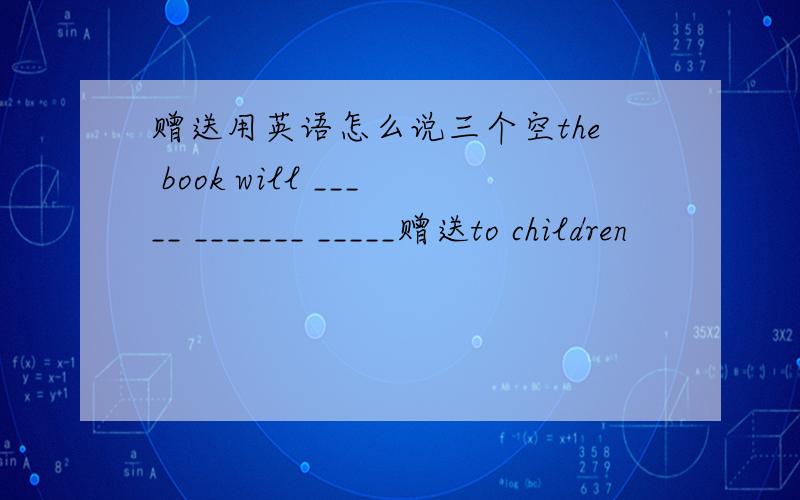 赠送用英语怎么说三个空the book will _____ _______ _____赠送to children