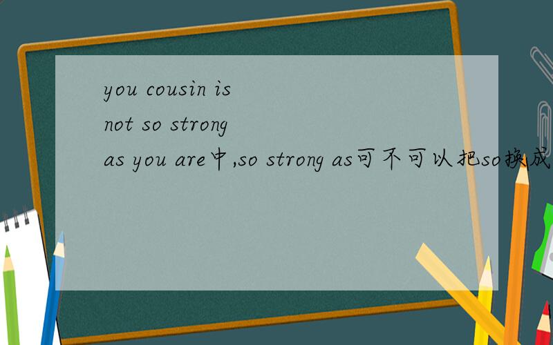 you cousin is not so strong as you are中,so strong as可不可以把so换成as?为什么?请讲一下not as+形容词原级+as.和not so+形容词原级+as.的区别