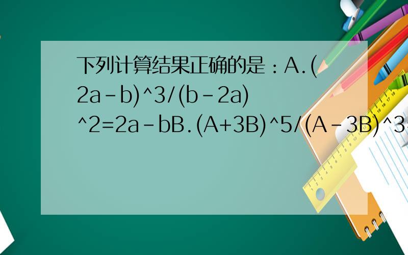 下列计算结果正确的是：A.(2a-b)^3/(b-2a)^2=2a-bB.(A+3B)^5/(A-3B)^3=(A+3B)^2C.(M+N)2/(M+N)^2=0D.(-A)^5/(-A)^3=-A^2特别是B选项不明白