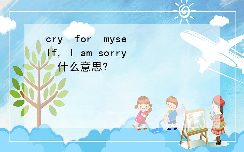 cry  for  myself, I am sorry  什么意思?