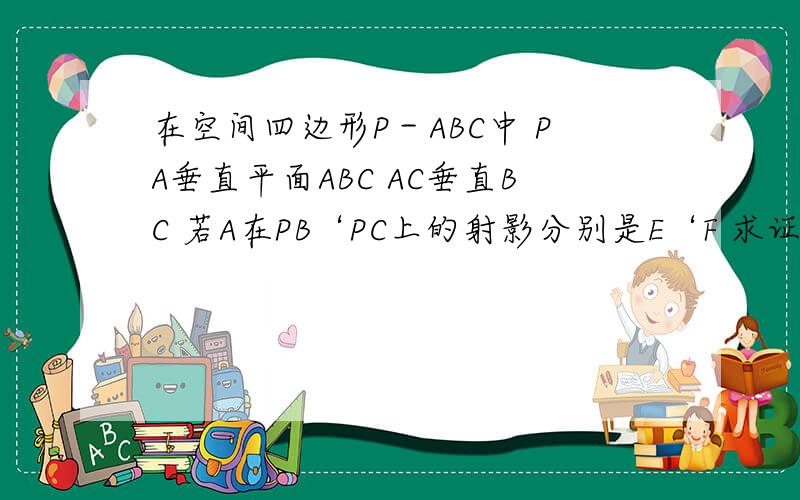 在空间四边形P－ABC中 PA垂直平面ABC AC垂直BC 若A在PB‘PC上的射影分别是E‘F 求证EF垂直PB