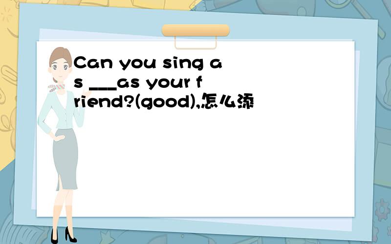 Can you sing as ___as your friend?(good),怎么添