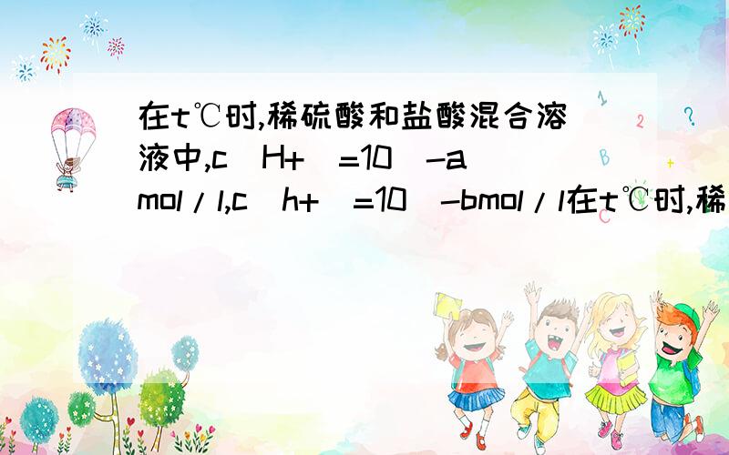 在t℃时,稀硫酸和盐酸混合溶液中,c(H+)=10^-amol/l,c(h+)=10^-bmol/l在t℃时,稀硫酸和盐酸的混合溶液中,c（H+）=10-amol/L,c（OH-）=10-bmol/L,已知a+b=12.向20mL该混合溶液中逐滴加入pH=11的Ba（OH）2溶液,生成B