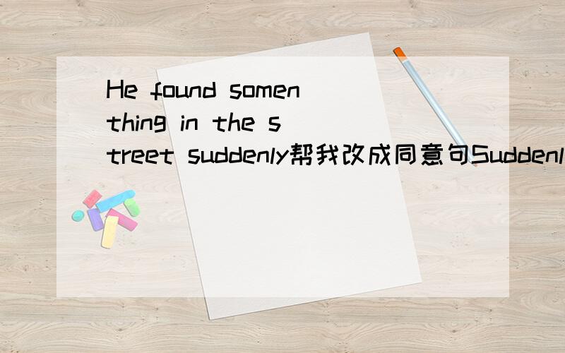 He found somenthing in the street suddenly帮我改成同意句Suddenly something in the street 后面加3个词 我感觉好象是被动语态的 .