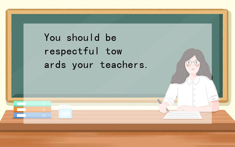 You should be respectful towards your teachers.