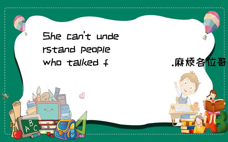 She can't understand people who talked f______.麻烦各位哥哥填上,
