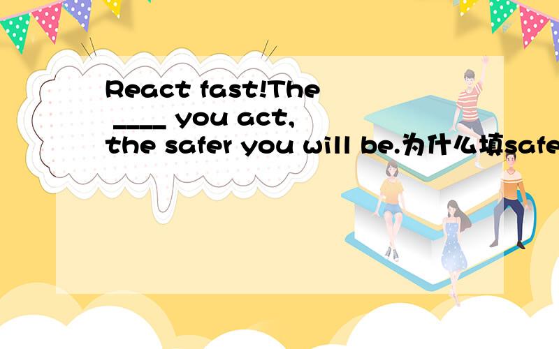 React fast!The ____ you act,the safer you will be.为什么填safer?