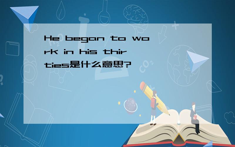 He began to work in his thirties是什么意思?