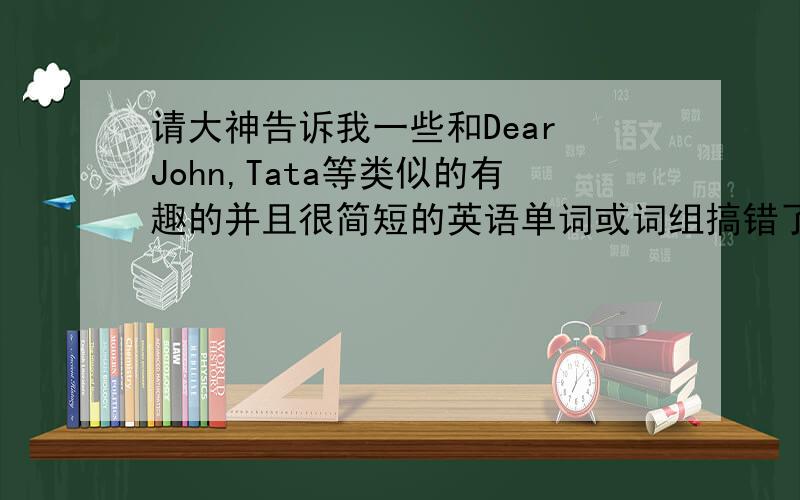 请大神告诉我一些和Dear John,Tata等类似的有趣的并且很简短的英语单词或词组搞错了 这不是生物学