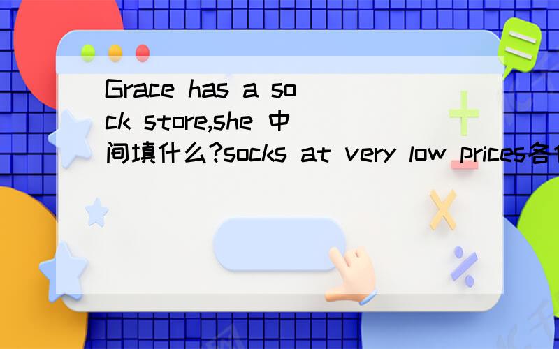Grace has a sock store,she 中间填什么?socks at very low prices各位帮帮忙吧!感谢了!急!呀!