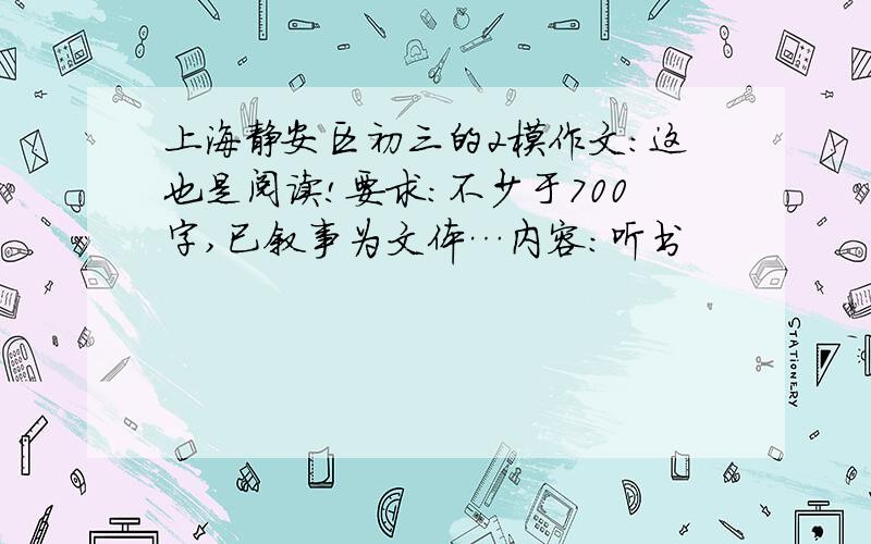 上海静安区初三的2模作文：这也是阅读!要求：不少于700字,已叙事为文体…内容：听书