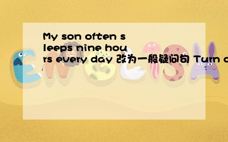 My son often sleeps nine hours every day 改为一般疑问句 Turn off the TV,please 改为否定句Tom did some housework for his mother yesterday 改为否定句 Mr,smith usually takes the subway to work 改为同义句