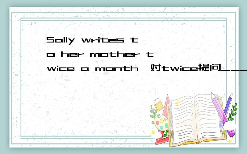 Sally writes to her mother twice a month,对twice提问____ _____ _____a month does Sally write to her mother.