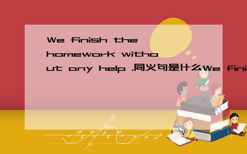 We finish the homework without any help .同义句是什么We finish the homework--- --- ---
