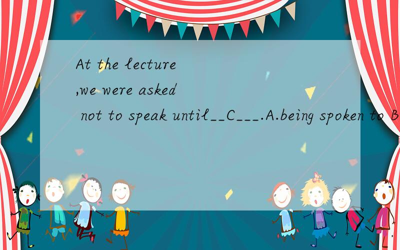 At the lecture,we were asked not to speak until__C___.A.being spoken to B.spokenC.spoken toD.speaking to说清楚选择答案及原因,不要用排除法最好说清楚为什么不能选别的.不说原因做对了也不给分.