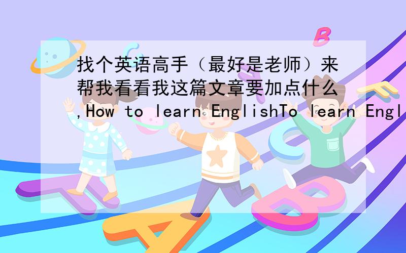 找个英语高手（最好是老师）来帮我看看我这篇文章要加点什么,How to learn EnglishTo learn English is to learn to read first.All English learning should be started with reading.Of course,.