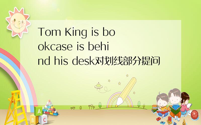 Tom King is bookcase is behind his desk对划线部分提问