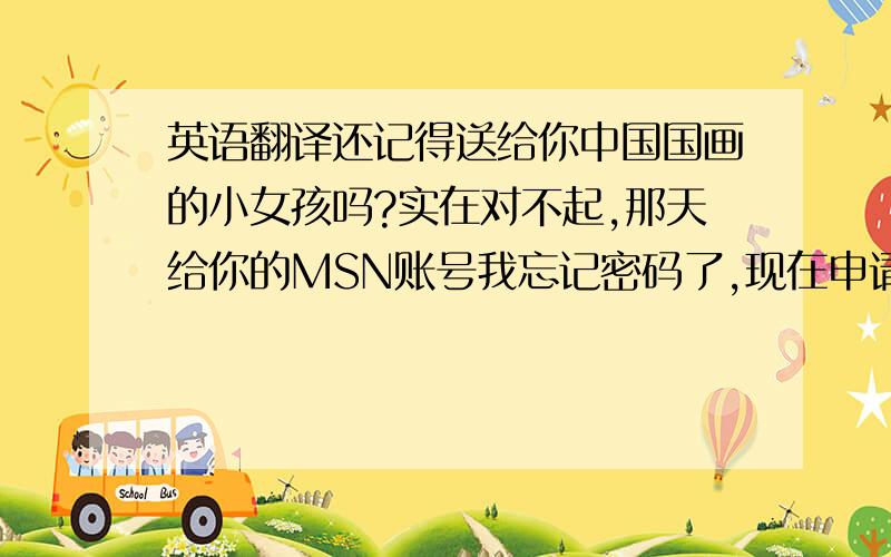 英语翻译还记得送给你中国国画的小女孩吗?实在对不起,那天给你的MSN账号我忘记密码了,现在申请新的啦!我已经加你啦!请不要给我在Google翻译之类的翻译的。