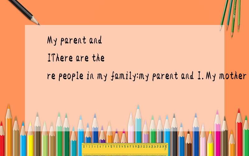 My parent and IThere are there people in my family:my parent and I.My mother is a teacher.She works in the primary school.She teaches Chinese and she is a teacher in charge of a class.Her hobby is reading books and doing art project.My father is a do