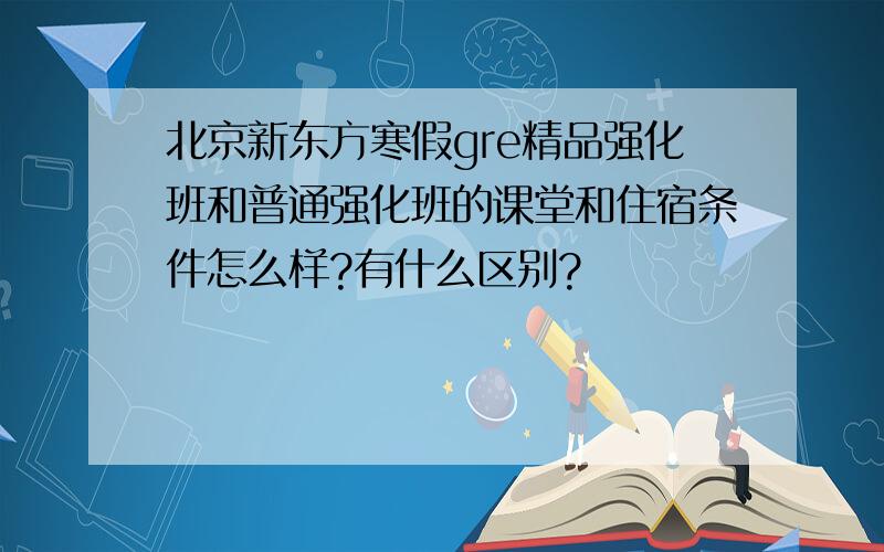 北京新东方寒假gre精品强化班和普通强化班的课堂和住宿条件怎么样?有什么区别?