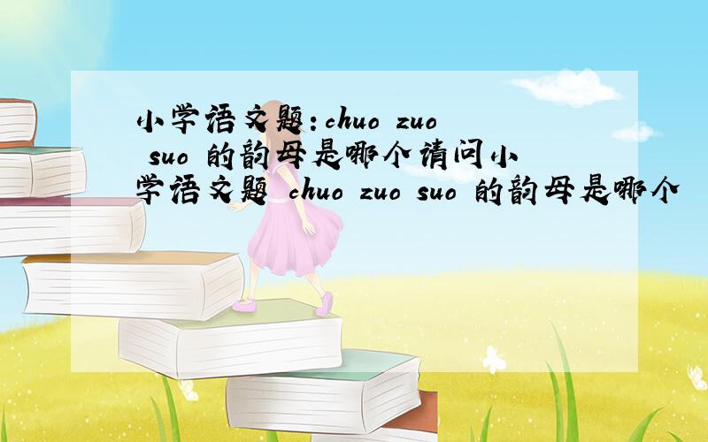 小学语文题：chuo zuo suo 的韵母是哪个请问小学语文题 chuo zuo suo 的韵母是哪个