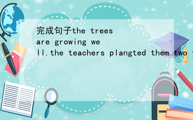 完成句子the trees are growing well.the teachers plangted them two years ago.the trees [ ].the teachers plangted them two years ago[ ][ ]well.
