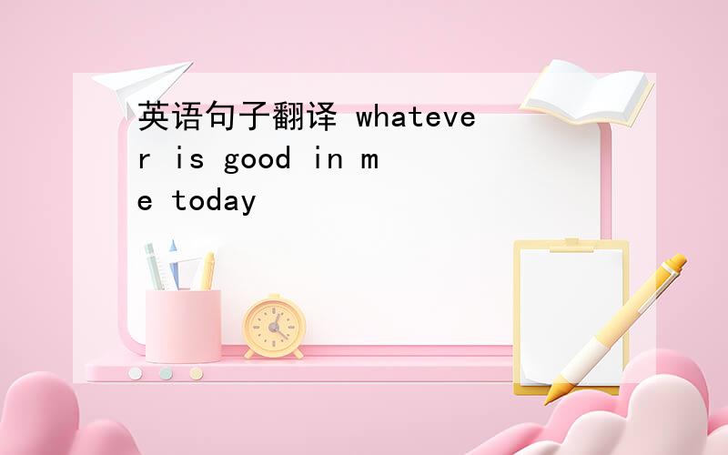 英语句子翻译 whatever is good in me today