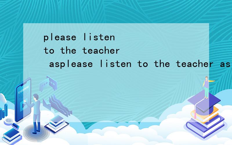 please listen to the teacher asplease listen to the teacher as (careful) as you can.