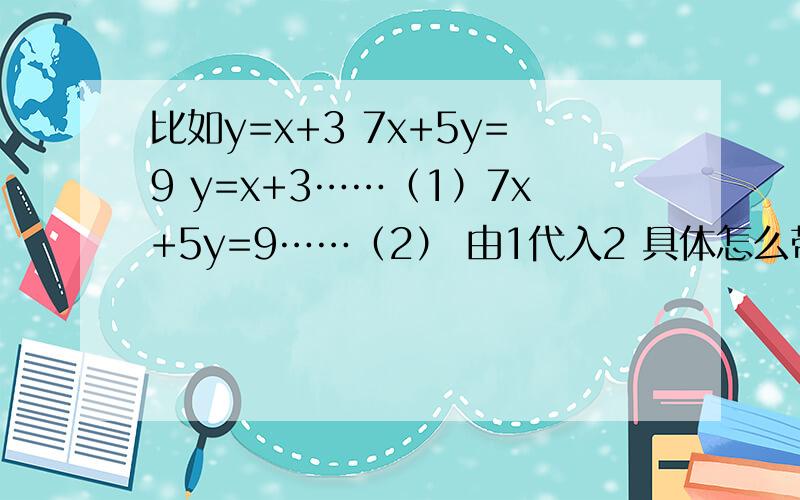 比如y=x+3 7x+5y=9 y=x+3……（1）7x+5y=9……（2） 由1代入2 具体怎么带?我就差这步不会了啊7x+5(x+3)=9 是怎么得来的 说清楚点
