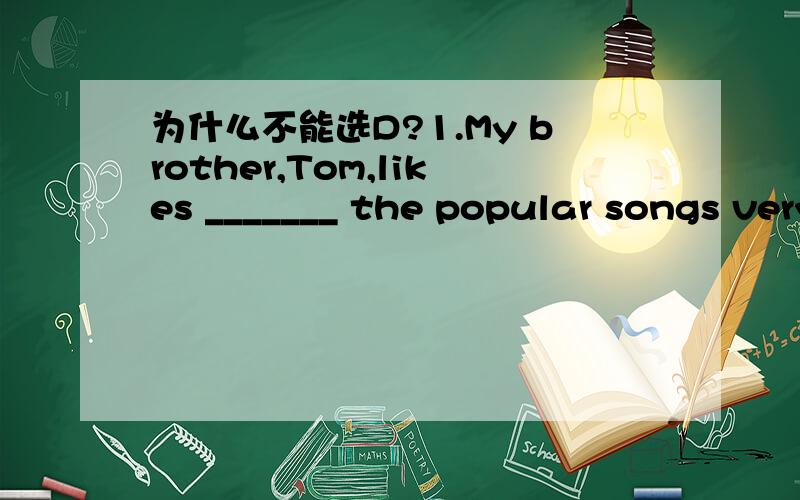 为什么不能选D?1.My brother,Tom,likes _______ the popular songs very much.A.sing B.listen C.listening to D.singing to