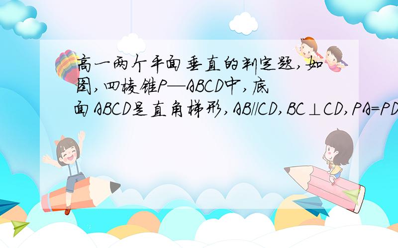 高一两个平面垂直的判定题,如图,四棱锥P—ABCD中,底面ABCD是直角梯形,AB／／CD,BC⊥CD,PA＝PD,PC＝PB,求证：平面PAD⊥平面ABCD