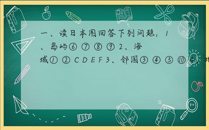 一、读日本图回答下列问题：1、岛屿⑥ ⑦ ⑧ ⑨ 2、海域① ② C D E F 3、邻国③ ④ ⑤ ⑩ 4、地形A B 5、城市⑴ ⑵ ⑶ ⑷ ⑸ ⑹ ⑺ 6、工业区：位于东京和横滨的 ,位于名古屋的 ,位于大阪和神